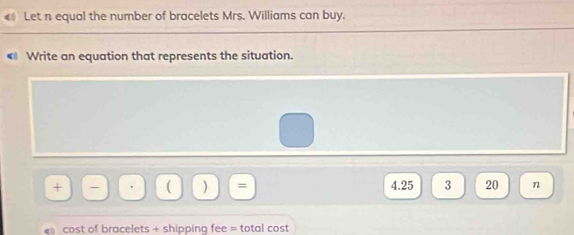 Let n equal the number of bracelets Mrs. Williams can buy. 
• Write an equation that represents the situation. 
+ -  ) = 4.25 3 20 n 
cost of bracelets + shipping fee = total cost