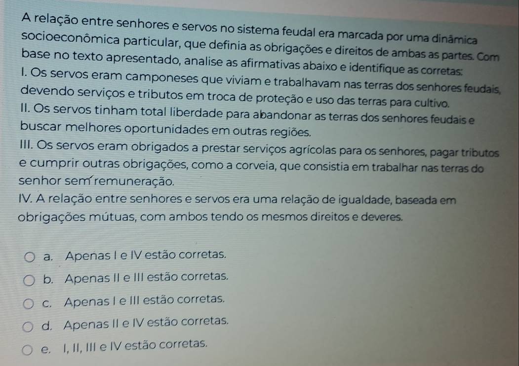 A relação entre senhores e servos no sistema feudal era marcada por uma dinâmica
socioeconômica particular, que definia as obrigações e direitos de ambas as partes. Com
base no texto apresentado, analise as afirmativas abaixo e identifique as corretas:
I. Os servos eram camponeses que viviam e trabalhavam nas terras dos senhores feudais
devendo serviços e tributos em troca de proteção e uso das terras para cultivo.
II. Os servos tinham total liberdade para abandonar as terras dos senhores feudais e
buscar melhores oportunidades em outras regiões.
III. Os servos eram obrigados a prestar serviços agrícolas para os senhores, pagar tributos
e cumprir outras obrigações, como a corveia, que consistia em trabalhar nas terras do
senhor sem remuneração.
IV. A relação entre senhores e servos era uma relação de igualdade, baseada em
obrigações mútuas, com ambos tendo os mesmos direitos e deveres.
a. Apenas I e IV estão corretas.
b. Apenas II e III estão corretas.
c. Apenas I e III estão corretas.
d. Apenas II e IV estão corretas.
e. I, II, III e IV estão corretas.