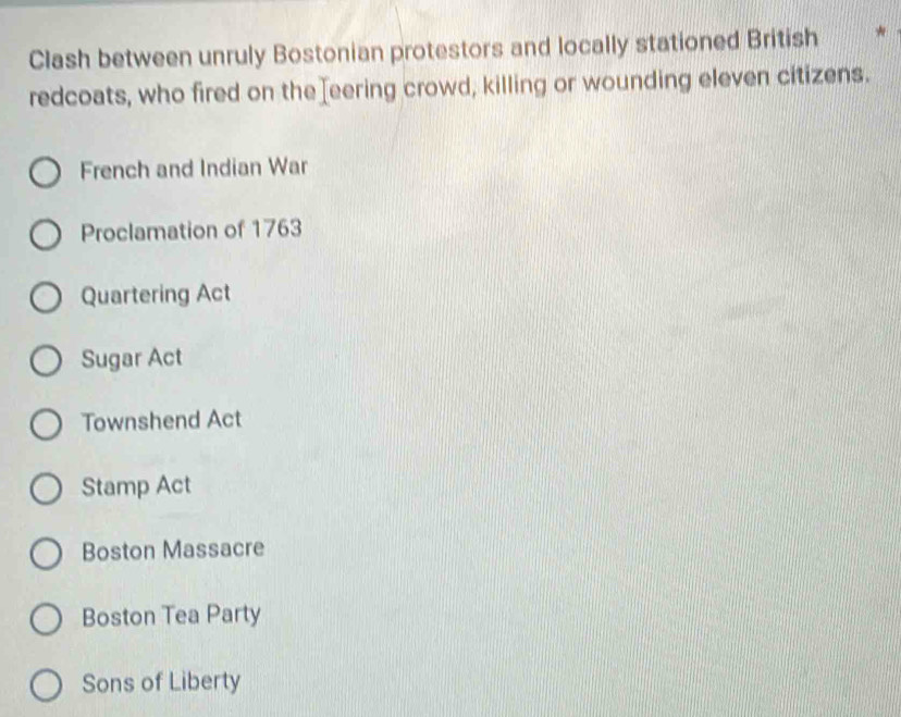 Clash between unruly Bostonian protestors and locally stationed British
redcoats, who fired on the eering crowd, killing or wounding eleven citizens.
French and Indian War
Proclamation of 1763
Quartering Act
Sugar Act
Townshend Act
Stamp Act
Boston Massacre
Boston Tea Party
Sons of Liberty