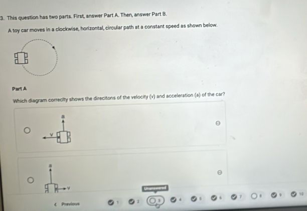 This question has two parts. First, answer Part A. Then, answer Part B.
A toy car moves in a clockwise, horizontal, circular path at a constant speed as shown below.
Part A
Which diagram correcity shows the direcitons of the velocity (v) and acceleration (a) of the car?
a
v
a
10
Previous