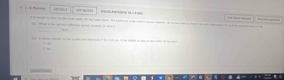 DETAILS MY NOTES OSCOLPHYS2016 16.1.P.002.
ASK YOUR TEACHER PRACTICE ANOTHER
It is weigh-in time for the local under- 85-kg rugby team. The bathroom scale used to assess eligibility can be described by Hooke's law and is depressed 0.85 cm by its maxmum had of 175 kg
(a) What is the spring's effective spring constant (in N/m)?
N/m
(b) A player stands on the scales and depresses it by 0.68 cm. Is he eligible to play on this under- 85 kg team?
Yes
No
Submit Answer