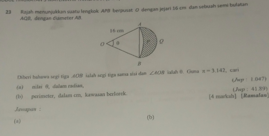 Rajah menunjukkan suatu lengkok APB berpusat O dengan jejari 16 cm dan sebuah semi bulatan
AQB, dengan diameter AB. 
Diberi bahawa segi tiga AOB ialah segi tiga sama sisi dan ∠ AOB ialah θ. Guna π =3.142 ,cari 
(a) nilai θ, dalam radian, (Jwp : 1.047) 
(b) perimeter, dalam cm, kawasan berlorek. (Jwp : 41.89) 
[4 markah] [Ramalan] 
Jawapan : 
(a) (b)