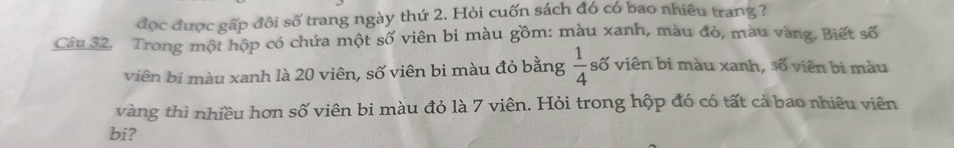 đọc được gấp đôi số trang ngày thứ 2. Hỏi cuốn sách đó có bao nhiêu trang ? 
Câu 32. Trong một hộp có chứa một số viên bi màu gồm: màu xanh, màu đỏ, màu vàng. Biết số 
viên bi màu xanh là 20 viên, số viên bi màu đỏ bằng  1/4  số viên bi màu xanh, số viên bi màu 
vàng thì nhiều hơn số viên bi màu đỏ là 7 viên. Hỏi trong hộp đó có tất cả bao nhiêu viên 
bi?