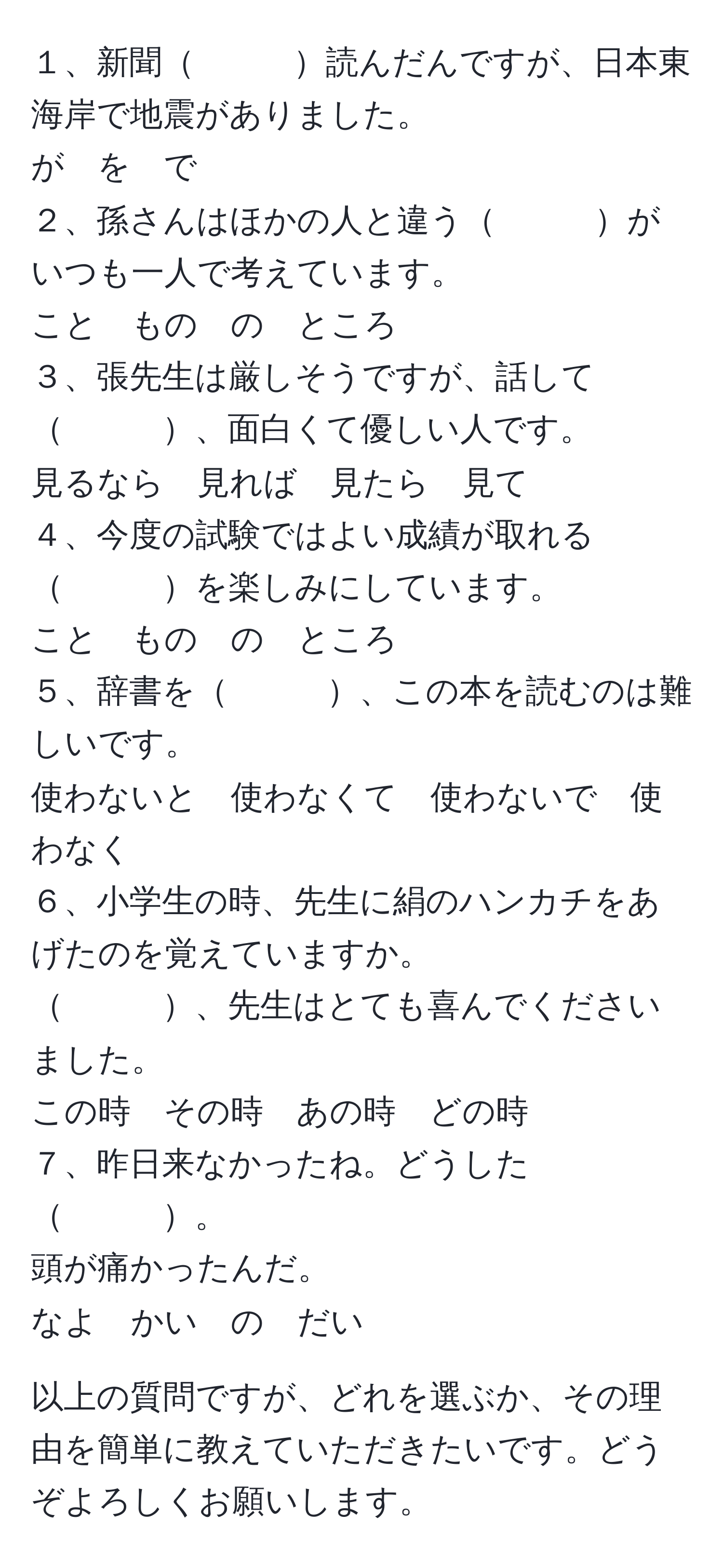 １、新聞　　　読んだんですが、日本東海岸で地震がありました。  
が　を　で  
２、孫さんはほかの人と違う　　　がいつも一人で考えています。  
こと　もの　の　ところ  
３、張先生は厳しそうですが、話して　　　、面白くて優しい人です。  
見るなら　見れば　見たら　見て  
４、今度の試験ではよい成績が取れる　　　を楽しみにしています。  
こと　もの　の　ところ  
５、辞書を　　　、この本を読むのは難しいです。  
使わないと　使わなくて　使わないで　使わなく  
６、小学生の時、先生に絹のハンカチをあげたのを覚えていますか。  
　　　、先生はとても喜んでくださいました。  
この時　その時　あの時　どの時  
７、昨日来なかったね。どうした　　　。  
頭が痛かったんだ。  
なよ　かい　の　だい  

以上の質問ですが、どれを選ぶか、その理由を簡単に教えていただきたいです。どうぞよろしくお願いします。