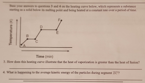 Base your answers to questions 3 and 4 on the heating curve below, which represents a substance 
starting as a solid below its melting point and being heated at a constant rate over a period of time. 
3. How does this heating curve illustrate that the heat of vaporization is greater than the heat of fusion? 
_ 
4. What is happening to the average kinetic energy of the particles during segment overline BC ? 
_