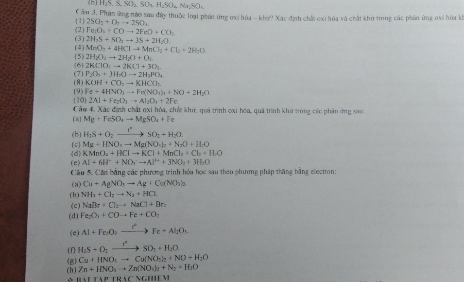 ( b ) H_2S.S.SO_2,SO_3.H_2SO_4,Na_2SO_3.
Câu 3. Phản ứng nào sau đây thuộc loại phản ứng oxi hóa - khử? Xác định chất oxi hóa và chất khử trong các phản ứng oxi hóa kỳ
(1) 2SO_2+O_2to 2SO_3.
(2) Fe_2O_3+COto 2FeO+CO_2
(3) 2H_2S+SO_2to 3S+2H_2O.
(4) MnO_2+4HClto MnCl_2+Cl_2+2H_2O.
(5) 2H_2O_2to 2H_2O+O_2.
(6) 2KClO_3to 2KCl+3O_2.
(7) P_2O_5+3H_2Oto 2H_3PO_4.
(8) KOH+CO_2to KHCO_3.
(9) Fe+4HNO_3to Fe(NO_3)_3+NO+2H_2O.
(10) 2Al+Fe_2O_3to Al_2O_3+2Fe.
Cầu 4. Xác định chất oxi hóa, chất khử, quá trình oxi hóa, quá trình khử trong các phản ứng sau:
(a) Mg+FeSO_4to MgSO_4+Fe
(b) H_2S+O_2xrightarrow t°SO_2+H_2O.
(c) Mg+HNO_3to Mg(NO_3)_2+N_2O+H_2O
(d) KMnO_4+HClto KCl+MnCl_2+Cl_2+H_2O
(e) Al+6H^++NO_3^(-to Al^3+)+3NO_2+3H_2O
Câu 5. Cân bằng các phương trình hóa học sau theo phương pháp thăng bằng electron:
(a) Cu+AgNO_3to Ag+Cu(NO_3)_2.
(b) NH_3+Cl_2to N_2+HCl.
(c) NaBr+Cl_2to NaCl+Br_2
(d) Fe_2O_3+COto Fe+CO_2
(e) Al+Fe_2O_3xrightarrow t°Fe+Al_2O_3.
(f) H_2S+O_2xrightarrow t°SO_2+H_2O.
(g) Cu+HNO_3to Cu(NO_3)_2+NO+H_2O
(h) Zn+HNO_3to Zn(NO_3)_2+N_2+H_2O
BilTAPTRACNGHIEM