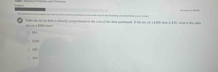 Tople: Rational Formulas and Variation
Progness:
Question ID: 108746
The movement of the progress bar may be uneven because questions can be worth more or less (including zero) depending on your answer
Sales tax on an item is directly proportional to the cost of the item purchased. If the tax on a $500 item is $30, what is the sales
tax on a $900 item?
$84
$540
$20
$54