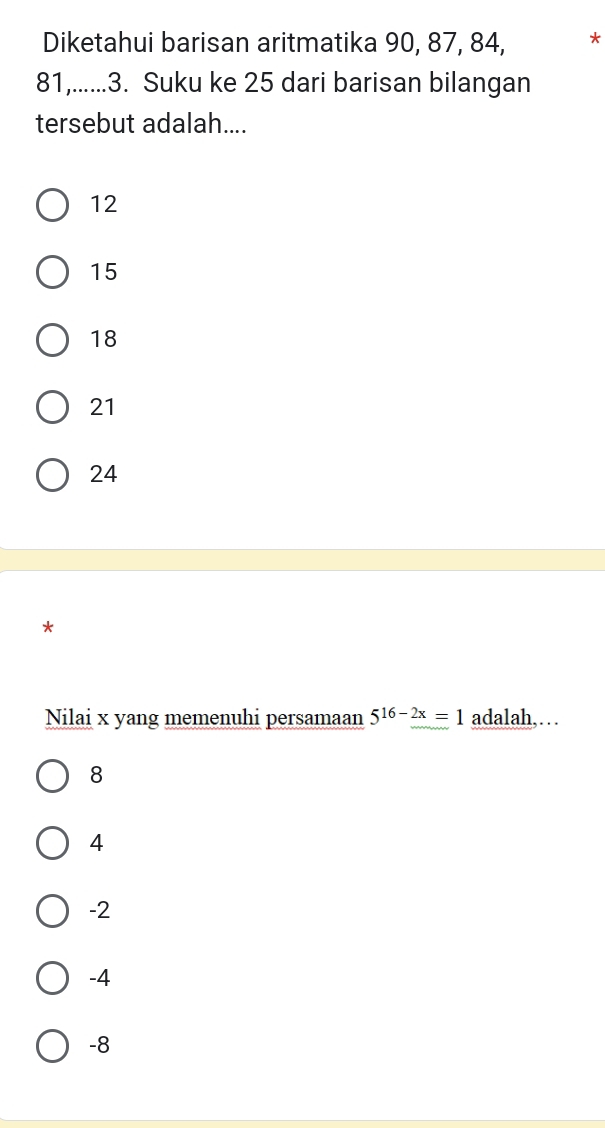 Diketahui barisan aritmatika 90, 87, 84, *
81,......3. Suku ke 25 dari barisan bilangan
tersebut adalah....
12
15
18
21
24
*
Nilai x yang memenuhi persamaan 5^(16-2x)=1 adalah,…
8
4
-2
-4
-8