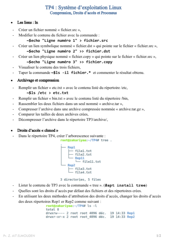 TP4 : Système d’exploitation Linux
Compression, Droits d’accès et Processus
Les liens : ln
Créer un fichier nommé « fichier.src »,
Modifier le contenu du fichier avec la commande :
*$echo "Ligne numéro 1 " > fichier.src
Créer un lien symbolique nommé « fichier.dst » qui pointe sur le fichier « fichier.src »,
~$echo "Ligne numéro 2'' fichier.dst
Créer un lien physique nommé « fichier.copy » qui pointe sur le fichier « fichier.src »,
~$echo "Ligne numéro 3" >> fichier.copy
Visualiser le contenu des trois fichiers,
Taper la commande ~$1s -il fichier.* et commenter le résultat obtenu.
Archivage et compression
Remplir un fichier « etc.txt » avec le contenu listé du répertoire /etc,
~$ls /etc > etc.txt
Remplir un fichier « bin.txt » avec le contenu listé du répertoire /bin,
Rassembler les deux fichiers dans un seul nommé « archive.tar »,
Compresser l'archive dans une archive compressée nommée « archive.tar.gz »,
Comparer les tailles de deux archives crées,
Décompresser l’archive dans le répertoire TP3/archive/,
Droits d’accès « chmod »
Dans le répertoire TP4, créer l'arborescence suivante :
root@zakariyaa:~/TP4# tree .
Rep1
file1.txt
file2.txt
Repll
file11.txt
Rep2
file3.txt
file4.txt
3 directories, 5 files
Lister le contenu de TP3 avec la commande « tree ». (#apt insta11 tree)
Quelles sont les droits d'accès par défaut des fichiers et des répertoires crées.
En utilisant les deux méthodes d'attribution des droits d'accès, changer les droits d'accès
des deux répertoires Rep1 er Rep2 comme suivant :
root@zakariyaa:~/TP4# ls -l
total 8
drwxrw---- 2 root root 4096 déc. 19 14:33 Rep1
drwxr -xr-x2 root root 4096 déc. 19 14:33 Rep2
Pr. Z. AIT ELMOUDEN 1/2