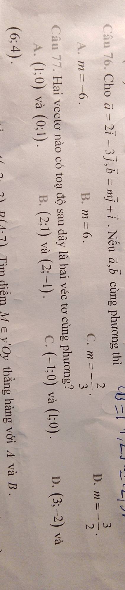 Cho vector a=2vector i-3vector j, vector b=mvector j+vector i. Nếu vector a,vector b cùng phương thì
D.
A. m=-6. m=- 3/2 .
B. m=6.
C. m=- 2/3  · 
Câu 77. Hai vectơ nào có toạ độ sau đây là hai véc tơ cùng phương?
A. (1;0) và (0;1). (2;1) và (2;-1). (-1;0) và (1;0). (3;-2) và
B.
C.
D.
(6;4).
B(4· 7) Tìm điểm M∈ v'Oy thẳng hàng với A và B.