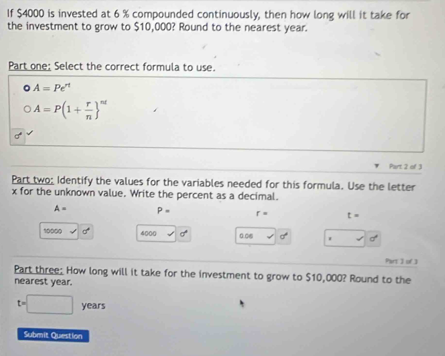 If $4000 is invested at 6 % compounded continuously, then how long will it take for 
the investment to grow to $10,000? Round to the nearest year. 
Part one: Select the correct formula to use.
A=Pe^(rt)
A=P(1+ r/n  ^nt
Part 2 of 3 
Part two: Identify the values for the variables needed for this formula. Use the letter 
x for the unknown value. Write the percent as a decimal.
A=
P=
r=
t=
10000 sigma^6 4000 sigma° 0.06 sigma° x sigma^4
Part I of ] 
Part three: How long will it take for the investment to grow to $10,000? Round to the 
nearest year.
t=□ years
Submit Question