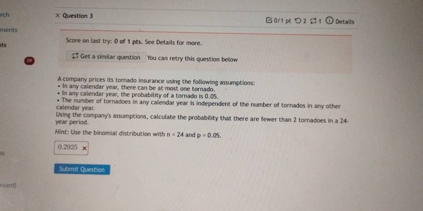 rch × Question 3 
□0/1 pt つ 2 ⇄1 (i Details 
ments 
Score on last try: 0 of 1 pts. See Details for more. 
ts 
Get a similar question You can retry this question below 
A company prices its tornado insurance using the following assumptions: 
In any calendar year, there can be at most one tornado. 
In any calendar year, the probability of a tornado is 0.05. 
The number of tornadoes in any calendar year is independent of the number of tornados in any other 
calendar year. 
Using the company's assumptions, calculate the probability that there are fewer than 2 tornadoes in a 24-
year period. 
Hint: Use the binomial distribution with n=24 and p=0.05.
0.2925 x 
i5 
Submit Question 
oard)