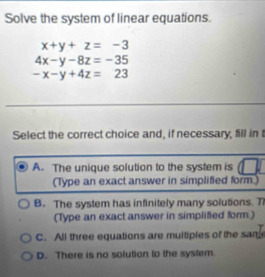 Solve the system of linear equations.
x+y+z=-3
4x-y-8z=-35
-x-y+4z=23
Select the correct choice and, if necessary, fill in t
A. The unique solution to the system is
(Type an exact answer in simplified form)
B. The system has infinitely many solutions. T
(Type an exact answer in simplified form.)
C. All three equations are muitiples of the same
D. There is no solution to the system.