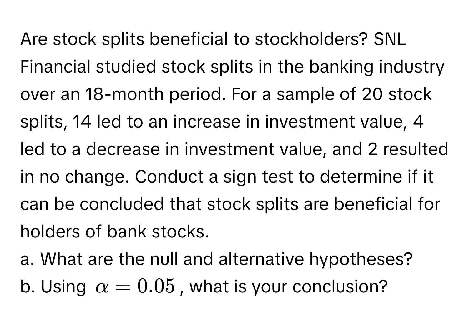 Are stock splits beneficial to stockholders? SNL Financial studied stock splits in the banking industry over an 18-month period. For a sample of 20 stock splits, 14 led to an increase in investment value, 4 led to a decrease in investment value, and 2 resulted in no change. Conduct a sign test to determine if it can be concluded that stock splits are beneficial for holders of bank stocks. 
a. What are the null and alternative hypotheses? 
b. Using $alpha = 0.05$, what is your conclusion?