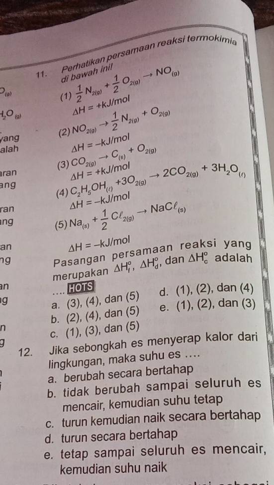 Perhatikan persamaan reaksi termokimia
 1/2 N_2(g)+ 1/2 O_2(g)to NO_(g)
di bawah ini!
O_(0)
(1) △ H=+kJ/mol
H_2O_(9) NO_2(g)to  1/2 N_2(g)+O_2(g)
yang (2)
alah △ H=-kJ/mol
C_2H_5OH_(l)+3O_2(g)to 2CO_2(g)+3H_2O_(l)
ran (3) CO_2(g)to C_(s)+O_2(g) △ H=+kJ/mol
ang
(4) △ H=-kJ/mol
ran
ng (5) Na_(s)+ 1/2 Cl_2(g)to NaCl_(s)
an
△ H=-kJ/mol
ng Pasangan persamaan reaksi yang
merupakan △ H_f°,△ H_d° , dan △ H_c° adalah
an HOTS
g a. (3),(4) ), dan (5) d. (1),(2) , dan (4)
b. (2), (4), dan (5) e. (1),(2) , dan (3)
n
c. (1), (3), dan (5)
12. Jika sebongkah es menyerap kalor dari
lingkungan, maka suhu es ....
a. berubah secara bertahap
b. tidak berubah sampai seluruh es
mencair, kemudian suhu tetap
c. turun kemudian naik secara bertahap
d. turun secara bertahap
e. tetap sampai seluruh es mencair,
kemudian suhu naik