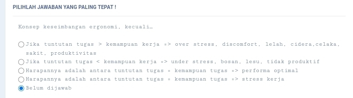 PILIHLAH JAWABAN YANG PALING TEPAT !
Konsep keseimbangan ergonomi, kecuali.
Jika tuntutan tugas > kemampuan kerja => over stress, discomfort, lelah, cidera,celaka,
sakit, produktivitas
Jika tuntutan tugas under stress, bosan, lesu, tidak produktif
Harapannya adalah antara tuntutan tugas = kemampuan tugas => performa optimal
Harapannya adalah antara tuntutan tugas = kemampuan tugas => stress kerja
Belum dijawab