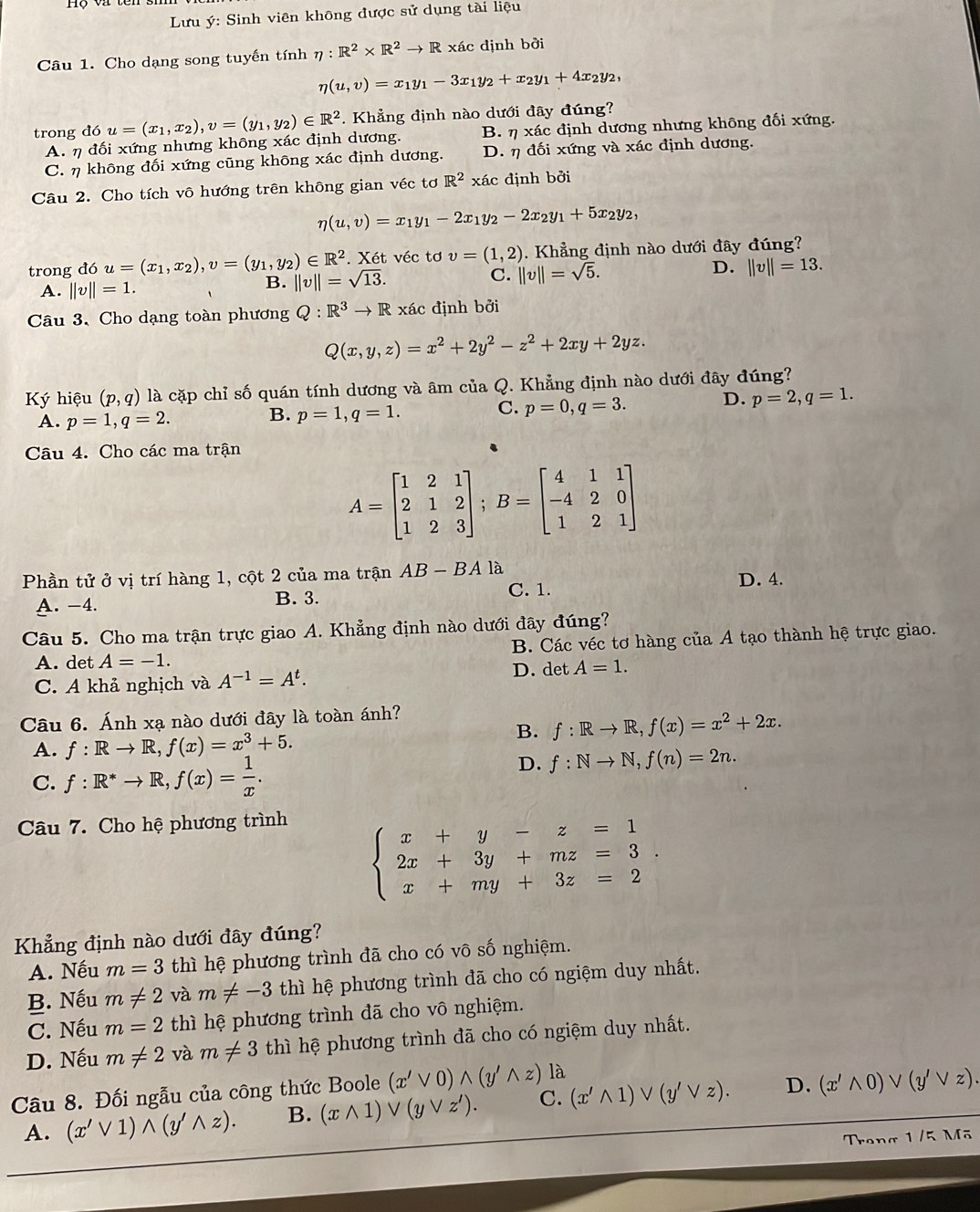 Lưu ý: Sinh viên không được sử dụng tài liệu
Câu 1. Cho dạng song tuyến tính eta :R^2* R^2to R xác định bởi
eta (u,v)=x_1y_1-3x_1y_2+x_2y_1+4x_2y_2,
trong dou=(x_1,x_2),v=(y_1,y_2)∈ R^2. Khẳng định nào dưới đây đúng?
A. η đối xứng nhưng không xác định dương. B. eta * ac định ương nhưng không đối xứng.
C. η không đối xứng cũng không xác định dương. D. η đối xứng và xác định dương.
Câu 2. Cho tích vô hướng trên không gian véc tơ R^2* ac định bởi
eta (u,v)=x_1y_1-2x_1y_2-2x_2y_1+5x_2y_2,
trong đó u=(x_1,x_2),v=(y_1,y_2)∈ R^2 ||v||=sqrt(13).. Xét véc tơ v=(1,2). Khẳng định nào dưới đây đúng?
D.
A. ||v||=1.
B.
C. ||v||=sqrt(5). ||v||=13.
Câu 3. Cho dạng toàn phương Q:R^3to R xác định bởi
Q(x,y,z)=x^2+2y^2-z^2+2xy+2yz.
Ký hiệu (p,q) là cặp chỉ số quán tính dương và âm của Q. Khẳng định nào dưới đây đúng?
A. p=1,q=2.
B. p=1,q=1.
C. p=0,q=3. D. p=2,q=1.
Câu 4. Cho các ma trận
A=beginbmatrix 1&2&1 2&1&2 1&2&3endbmatrix ;B=beginbmatrix 4&1&1 -4&2&0 1&2&1endbmatrix
Phần tử ở vị trí hàng 1, cột 2 của ma trận AB-BAla
C. 1.
A. −4. B. 3. D. 4.
Câu 5. Cho ma trận trực giao A. Khẳng định nào dưới đây đúng?
A. det A=-1. B. Các véc tơ hàng của A tạo thành hệ trực giao.
C. A khả nghịch và A^(-1)=A^t. D. det A=1.
Câu 6. Ánh xạ nào dưới đây là toàn ánh?
B. f:Rto R,f(x)=x^2+2x.
A. f:Rto R,f(x)=x^3+5.
C. f:R^*to R,f(x)= 1/x .
D. f:Nto N,f(n)=2n.
Câu 7. Cho hệ phương trình
beginarrayl x+y-z=1 2x+3y+mz=3. x+my+3z=2endarray.
Khẳng định nào dưới đây đúng?
A. Nếu m=3 thì hệ phương trình đã cho có vô số nghiệm.
B. Nếu m!= 2 và m!= -3 thì hệ phương trình đã cho có ngiệm duy nhất.
C. Nếu m=2 thì hệ phương trình đã cho vô nghiệm.
D. Nếu m!= 2 và m!= 3 thì hệ phương trình đã cho có ngiệm duy nhất.
Câu 8. Đối ngẫu của công thức Boole (x'vee 0)wedge (y'wedge z) là
A. (x'vee 1)wedge (y'wedge z). B. (xwedge 1)vee (yvee z'). C. (x'wedge 1)vee (y'vee z). D. (x'wedge 0)vee (y'vee z).
Treng 1/5 Mã