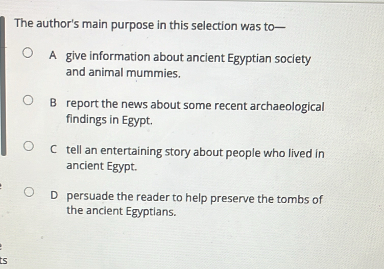 The author's main purpose in this selection was to—
A give information about ancient Egyptian society
and animal mummies.
B report the news about some recent archaeological
findings in Egypt.
C tell an entertaining story about people who lived in
ancient Egypt.
D persuade the reader to help preserve the tombs of
the ancient Egyptians.
ts