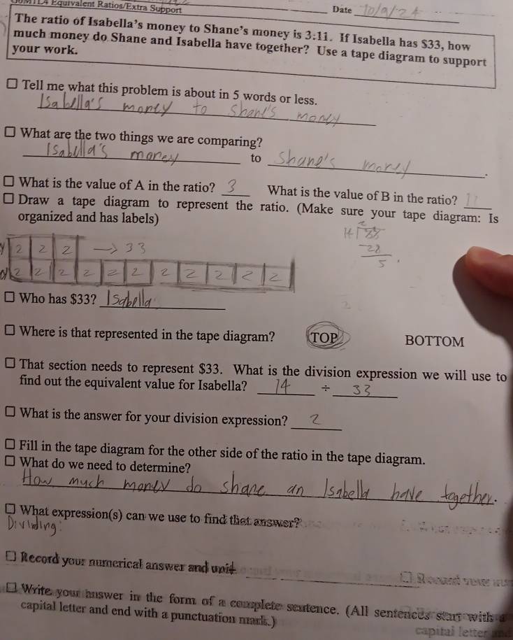 D4 Equivalent Ratios/Extra Support Date 
_ 
The ratio of Isabella’s money to Shane’s money is 3:11. If Isabella has $33, how_ 
much money do Shane and Isabella have together? Use a tape diagram to support 
your work. 
_ 
Tell me what this problem is about in 5 words or less. 
_ 
What are the two things we are comparing? 
to 
_ 
、. 
What is the value of A in the ratio? _What is the value of B in the ratio? 
Draw a tape diagram to represent the ratio. (Make sure your tape diagram: Is 
organized and has labels) 
_ 
Who has $33? 
Where is that represented in the tape diagram? TOP BOTTOM 
That section needs to represent $33. What is the division expression we will use to 
_ 
_ 
find out the equivalent value for Isabella? ÷ 
_ 
What is the answer for your division expression? 
Fill in the tape diagram for the other side of the ratio in the tape diagram. 
What do we need to determine? 
_ 
□ What expression(s) can we use to find that answer? 
_ 
Record your numerical answer and unit. 
1 
Write your answer in the form of a complete sentence. (All sentences start with t 
capital letter and end with a punctuation mark.) 
capital letter and