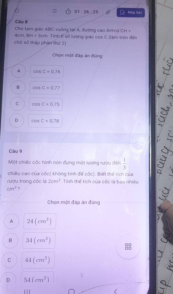 = 01:26:25 Nộp bèi
Câu 8
Cho tam giác ABC vuông tại A, đường cao AH có CH=
4cm, BH=3cm. Tính tỉ số lượng giác cos C (làm tròn đến
chữ số thập phận thứ 2)
Chọn một đáp án đúng
A cos C=0,76
B cos Capprox 0,77
C cos Capprox 0,75
D cos Capprox 0,78
Câu 9
Một chiếc cốc hình nón đựng một lượng rượu đến  1/3 
chiều cao của cốc( không tính đế cốc). Biết thể tích của
rượu trong cốc là 2cm^3. Tính thể tích của cốc là bao nhiêu
cm^3 ?
Chọn một đáp án đúng
A 24(cm^3)
B 34(cm^3)
□□
□□
C 44(cm^3)
D 54(cm^3)