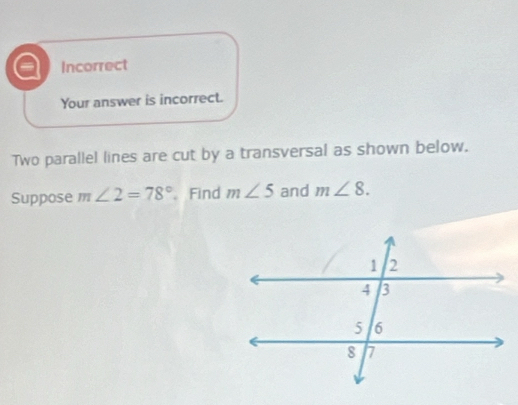 a Incorrect
Your answer is incorrect.
Two parallel lines are cut by a transversal as shown below.
Suppose m∠ 2=78° Find m∠ 5 and m∠ 8.