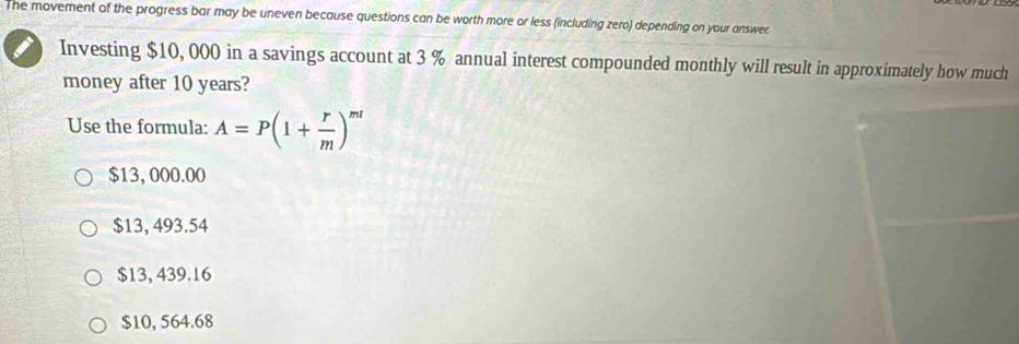 The movement of the progress bar may be uneven because questions can be worth more or less (including zero) depending on your answer.
Investing $10, 000 in a savings account at 3 % annual interest compounded monthly will result in approximately how much
money after 10 years?
Use the formula: A=P(1+ r/m )^mr
$13,000.00
$13, 493.54
$13, 439.16
$10, 564.68