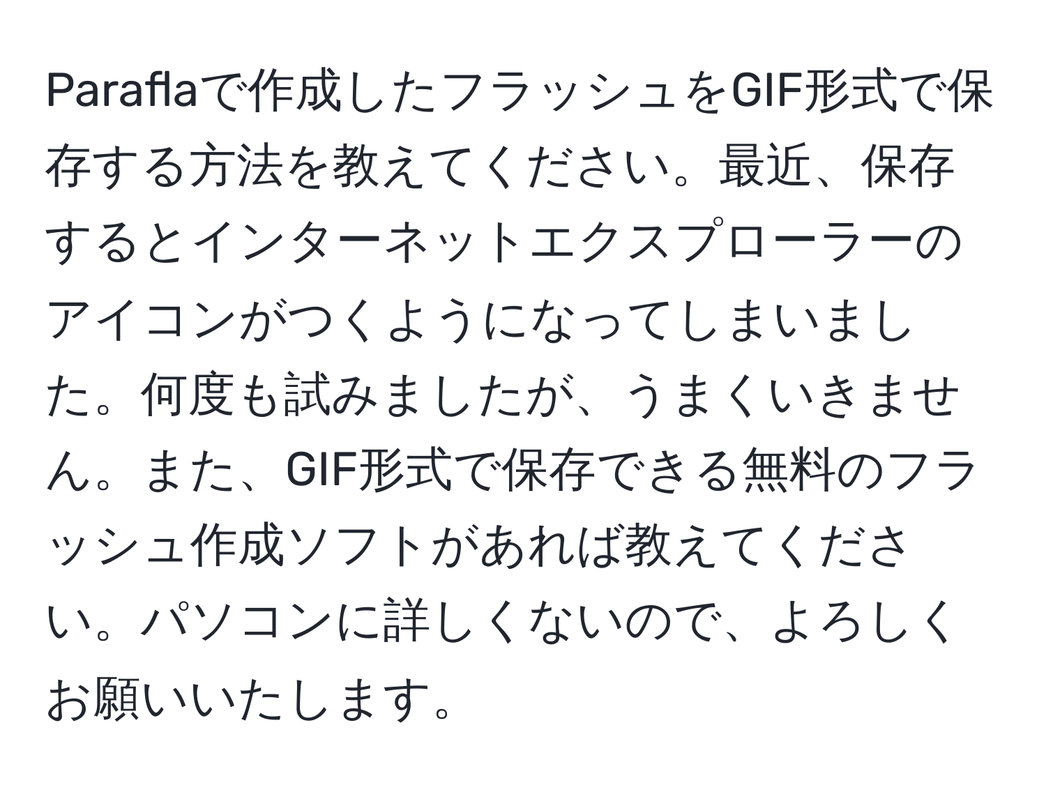 Paraflaで作成したフラッシュをGIF形式で保存する方法を教えてください。最近、保存するとインターネットエクスプローラーのアイコンがつくようになってしまいました。何度も試みましたが、うまくいきません。また、GIF形式で保存できる無料のフラッシュ作成ソフトがあれば教えてください。パソコンに詳しくないので、よろしくお願いいたします。