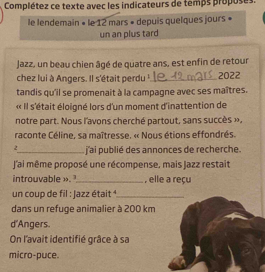 Complétez ce texte avec les indicateurs de temps proposes. 
le lendemain • le 12 mars • depuis quelques jours 
un an plus tard 
Jazz, un beau chien âgé de quatre ans, est enfin de retour 
chez lui à Angers. Il s'était perdu ¹_ 2022 
tandis qu'il se promenait à la campagne avec ses maîtres. 
« Il s'était éloigné lors d'un moment d'inattention de 
notre part. Nous l'avons cherché partout, sans succès », 
raconte Céline, sa maîtresse. « Nous étions effondrés. 
2 
_j'ai publié des annonces de recherche. 
J'ai même proposé une récompense, mais Jazz restait 
introuvable ». ³._ , elle a reçu 
un coup de fil : Jazz était ¹_ 
dans un refuge animalier à 200 km
d’Angers. 
On l'avait identifié grâce à sa 
micro-puce.