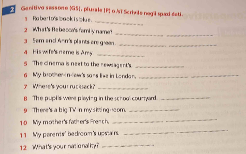 Genitivo sassone (GS), plurale (P) o /s? Scrivilo negli spazi dati. 
_ 
1 Roberto's book is blue. 
2 What's Rebecca's family name?_ 
3 Sam and Ann's plants are green._ 
_ 
4 His wife's name is Amy._ 
5 The cinema is next to the newsagent's._ 
6 My brother-in-law's sons live in London._ 
_ 
7 Where's your rucksack?_ 
8 The pupils were playing in the school courtyard._ 
9 There's a big TV in my sitting-room._ 
10 My mother's father's French._ 
_ 
11 My parents' bedroom’s upstairs._ 
_ 
12 What's your nationality?_