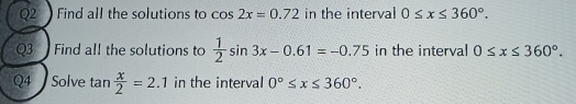 Find all the solutions to cos 2x=0.72 in the interval 0≤ x≤ 360°. 
Q3 Find all the solutions to  1/2 sin 3x-0.61=-0.75 in the interval 0≤ x≤ 360°. 
Q4 Solve tan  x/2 =2.1 in the interval 0°≤ x≤ 360°.