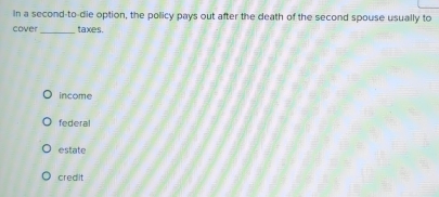 In a second-to-die option, the policy pays out after the death of the second spouse usually to
cover _taxes.
income
federal
estate
credlit