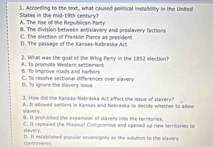 According to the text, what caused political instability in the United
States in the mid-19th century?
A. The rise of the Republican Party
B. The division between antislavery and proslavery factions
C. The election of Franklin Pierce as president
D. The passage of the Kansas-Nebraska Act
2. What was the goal of the Whig Party in the 1852 election?
A. To promote Western settlement
B. To improve roads and harbors
C. To resolve sectional differences over slavery
D. To ignore the slavery issue
3. How did the Kansas-Nebraska Act affect the issue of slavery?
A. It allowed settlers in Kansas and Nebraska to decide whether to allow
slavery.
B. It prohibited the expansion of slavery into the territories.
C. It repealed the Missouri Compromise and opened up new territories to
slavery.
D. It established popular sovereignty as the solution to the slavery
controversy.