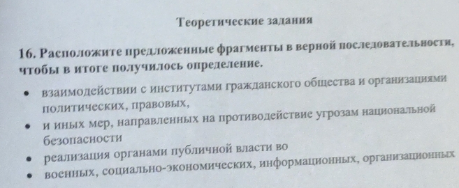 Теоретические залдания 
16. Расположите цредΙожениые фрагментыв верной нослеловатетьности, 
чΤобы в итоге получилось опрелеление. 
взаимодейсΤвии с институтами гражданского обшества и организациями 
полиΤических, Πравовых, 
и иныΙх мер, направленньх на противолействие угрозам национатьной 
безопасности 
реализация органами лубличной власти во 
военньх, социально-экономических, информационных, организационных