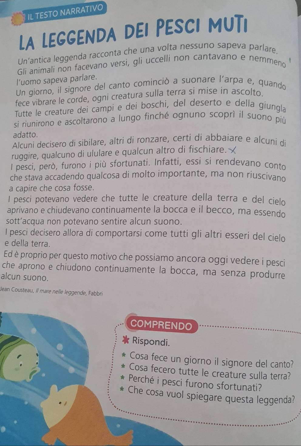 IL TESTO NARRATIVO
La LeGGENDA dEi PESCi MUTi
Un’antica leggenda racconta che una volta nessuno sapeva parlare.
Gli animali non facevano versi, gli uccelli non cantavano e nemmeno
l’uomo sapeva parlare.
Un giorno, il signore del canto cominciò a suonare l’arpa e, quando
fece vibrare le corde, ogni creatura sulla terra si mise in ascolto.
Tutte le creature dei campi e dei boschi, del deserto e della giungla
si riunirono e ascoltarono a lungo finché ognuno scoprì il suono più
adatto.
Alcuni decisero di sibilare, altri di ronzare, certi di abbaiare e alcuni di
ruggire, qualcuno di ululare e qualcun altro di fischiare. X
l pesci, però, furono i più sfortunati. Infatti, essi si rendevano conto
che stava accadendo qualcosa di molto importante, ma non riuscivano
a capire che cosa fosse.
I pesci potevano vedere che tutte le creature della terra e del cielo
aprivano e chiudevano continuamente la bocca e il becco, ma essendo
sott’acqua non potevano sentire alcun suono.
I pesci decisero allora di comportarsi come tutti gli altri esseri del cielo
e della terra.
Ed è proprio per questo motivo che possiamo ancora oggi vedere i pesci
che aprono e chiudono continuamente la bocca, ma senza produrre
alcun suono.
Jean Cousteau, Il mare nelle leggende, Fabbri
COMPRENDO
Rispondi.
Cosa fece un giorno il signore del canto?
Cosa fecero tutte le creature sulla terra?
Perché i pesci furono sfortunati?
Che cosa vuol spiegare questa leggenda?