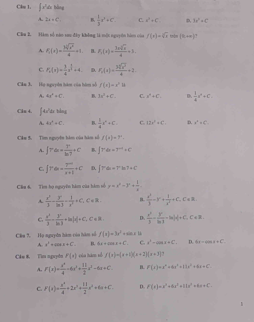 ∈t x^2dx bằng
A. 2x+C. B.  1/3 x^3+C. C. x^3+C. D. 3x^3+C
Câu 2. Hàm số nào sau đây không là một nguyên hàm của f(x)=sqrt[3](x)trhat en(0;+∈fty ) ?
A. F_1(x)= 3sqrt[3](x^4)/4 +1. B. F_3(x)= 3xsqrt[3](x)/4 +3.
C. F_4(x)= 3/4 x^(frac 4)3+4. D. F_2(x)= 3sqrt[4](x^3)/4 +2.
Câu 3. Họ nguyên hàm của hàm số f(x)=x^3 a
A. 4x^4+C. B. 3x^2+C. C. x^4+C. D.  1/4 x^4+C.
Câu 4. ∈t 4x^3dxb^(frac a)ng
A. 4x^4+C. B.  1/4 x^4+C. C. 12x^2+C. D. x^4+C.
Câu 5. Tim nguyên hàm của hàm số f(x)=7^x.
A. ∈t 7^xdx= 7^x/ln 7 +C B. ∈t 7^xdx=7^(x+1)+C
C. ∈t 7^xdx= (7^(x+1))/x+1 +C D. ∈t 7^xdx=7^xln 7+C
Câu 6. Tìm họ nguyên hàm của hàm số y=x^2-3^x+ 1/x .
A.  x^3/3 - 3^x/ln 3 - 1/x^2 +C,C∈ R.  x^3/3 -3'+ 1/x^2 +C,C∈ R.
B.
C.  x^3/3 - 3^x/ln 3 +ln |x|+C,C∈ R.  x^3/3 - 3^x/ln 3 -ln |x|+C.C∈ R.
D.
Câu 7. Họ nguyên hàm của hàm số f(x)=3x^2+sin x là
A. x^3+cos x+C. B. 6x+cos x+C. C. x^3-cos x+C. D. 6x-cos x+C.
Câu 8. Tìm nguyên F(x) của hàm số f(x)=(x+1)(x+2)(x+3) ?
A. F(x)= x^4/4 -6x^3+ 11/2 x^2-6x+C. B. F(x)=x^4+6x^3+11x^2+6x+C.
C. F(x)= x^4/4 +2x^3+ 11/2 x^2+6x+C. D. F(x)=x^3+6x^2+11x^2+6x+C.
1