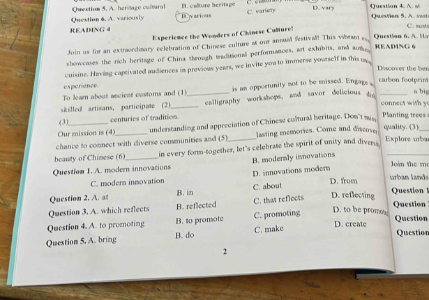 A. heritage cultural B. culture heritage
Question 6. A. variously B.various C. variety D. vary Question 4. A. at Question 5. A. sust
READING 4 C. susta
Experience the Wonders of Chinese Culture!
Join us for an extraordinary celebration of Chinese culture at our annual festival! This vibrant ey, Question 6. A. Ha
showcases the rich heritage of China through traditional performances, art exhibits, and authe
READ1NG 6
cuisine. Having captivated audiences in previous years, we invite you to immerse yourself in this un
Discover the ben
experience. a big
To learn about ancient customs and (1) is an opportunity not to be missed. Engage 
carbon footprint
skilled artisans, participate (2)_ _calligraphy workshops, and savor delicious di_
connect with y
(3) centuries of tradition.
Our mission is (4) understanding and appreciation of Chinese cultural heritage. Don't mis
Planting trees
chance to connect with diverse communities and (5)_ lasting memories. Come and discover
quality. (3)
_
beauty of Chinese (6) in every form-together, let's celebrate the spirit of unity and divers_
Explore urba
Join the m
Question 1. A. modern innovations B. modernly innovations
D. innovations modern
C. modern innovation urban lands
Question 2. A. at B. in C. about D. from
Question 3. A. which reflects B. reflected C. that reflects D. reflecting
Question 1
D. to be promo Question
Question 4. A. to promoting B. to promote C. promoting Question
Question 5. A. bring B. do C. make
D. create
Question
2