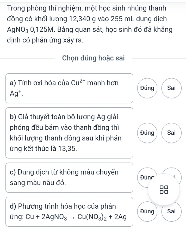 Trong phòng thí nghiệm, một học sinh nhúng thanh 
đồng có khối lượng 12,340 g vào 255 mL dung dịch
AgNO_30, 125M. Bằng quan sát, học sinh đó đã khẳng 
định có phản ứng xảy ra. 
Chọn đúng hoặc sai 
a) Tính oxi hóa của Cu^(2+) mạnh hơn 
Đúng Sai
Ag^+. 
b) Giả thuyết toàn bộ lượng Ag giải 
phóng đều bám vào thanh đồng thì 
Đúng Sai 
khối lượng thanh đồng sau khi phản 
ứng kết thúc là 13,35. 
c) Dung dịch từ không màu chuyển Đúng 
sang màu nâu đỏ. 
d) Phương trình hóa học của phản 
Đúng Sai 
ứng: Cu+2AgNO_3to Cu(NO_3)_2+2Ag