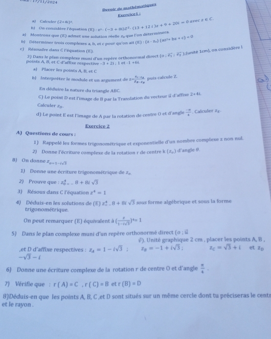 0:19/11/2024
Devoir de mathématiques
Exercice1 :
ə) Calculer (2+4i)^2
b) On considère l'équation
a) Montrons que (E) admet une solution réelle 2 que l'on déterminera. (E):z^2-(-3+8i)z^2· (13+12i)z+9+20i=0 avec z ∈ C.
b) Déterminer trois complexes a, b, et c pour qu'on ait (E):(z-z_a)(az^2+bz+c)=0
c) Résoudre dans C l'équation (E). (o;vector e_1;vector e_2),;(unité 1cm), on considère |
3) Dans le plan complexe muni d'un repère orthonormal direct
points A. B. et C d'affixe respective -3+2i:1 1-1+6L
a) Placer les points A, B, et C
b) Interpréter le module et un argument de x=frac x_2-x_Ax_B-x_B puis calcule Z.
En déduire la nature du triangle ABC.
C) Le point D est l'image de B par la Translation du vecteur i d'affixe 2+4i
Calculer z
d) Le point E est l'image de A par la rotation de centre O et d'angle  (-π )/4 . Calculer zg
Exercice 2
A) Questions de cours :
1) Rappelé les formes trigonométrique et exponentielle d'un nombre complexe z non nul.
2) Donne l'écriture complexe de la rotation r de centre k(z_0) d’angle θ.
B) On donne z_0=1-isqrt(3)
1) Donne une écriture trigonométrique de Z_0,
2) Prouve que : z_0^(4=-8+8isqrt 3)
3) Résous dans C l'équation z^4=1
4) Déduis-en les solutions de (E) z_ 4.8+8isqrt(3) sous forme algébrique et sous la forme
trigonométrique.
On peut remarquer (E) équivalent à ( z/1-isqrt(3) )^4=1
5) Dans le plan complexe muni d'un repère orthonormé direct (o;vector u
i). Unité graphique 2 cm , placer les points A, B ,
,et D d’affixe respectives : z_A=1-isqrt(3); z_B=-1+isqrt(3); z_C=sqrt(3)+i et z_D
-sqrt(3)-i
6) Donne une écriture complexe de la rotation r de centre O et d’angle  π /4 .
7) Vérifie que : r(A)=C,r(C)=B et r(B)=D
8)Déduis-en que les points A, B, C ,et D sont situés sur un même cercle dont tu préciseras le centr
et le rayon .