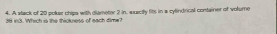 A stack of 20 poker chips with diameter 2 in. exactly fits in a cylindrical container of volume
36 in3. Which is the thickness of each dime?