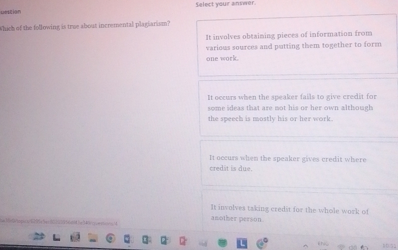 uestion Select your answer.
Which of the following is true about incremental plagiarism?
It involves obtaining pieces of information from
various sources and putting them together to form
one work.
It occurs when the speaker fails to give credit for
some ideas that are not his or her own although
the speech is mostly his or her work.
It occurs when the speaker gives credit where
credit is due.
It involves taking credit for the whole work of
another person.
be38c0ftopics/6299c5ec80203956df43e349/questions/4