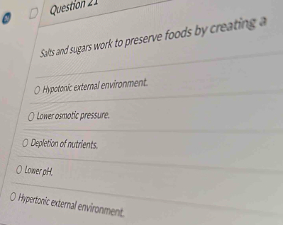 Question 
Salts and sugars work to preserve foods by creating
Hypotonic external environment.
Lower osmotic pressure.
Depletion of nutrients.
Lower pH.
Hypertonic external environment.