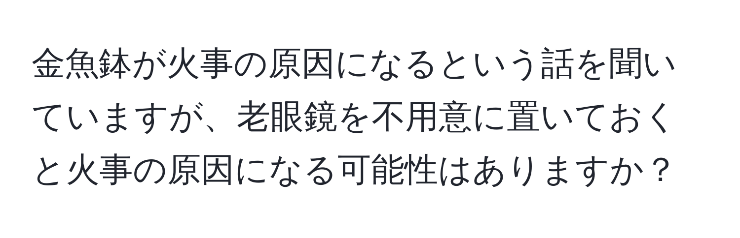 金魚鉢が火事の原因になるという話を聞いていますが、老眼鏡を不用意に置いておくと火事の原因になる可能性はありますか？