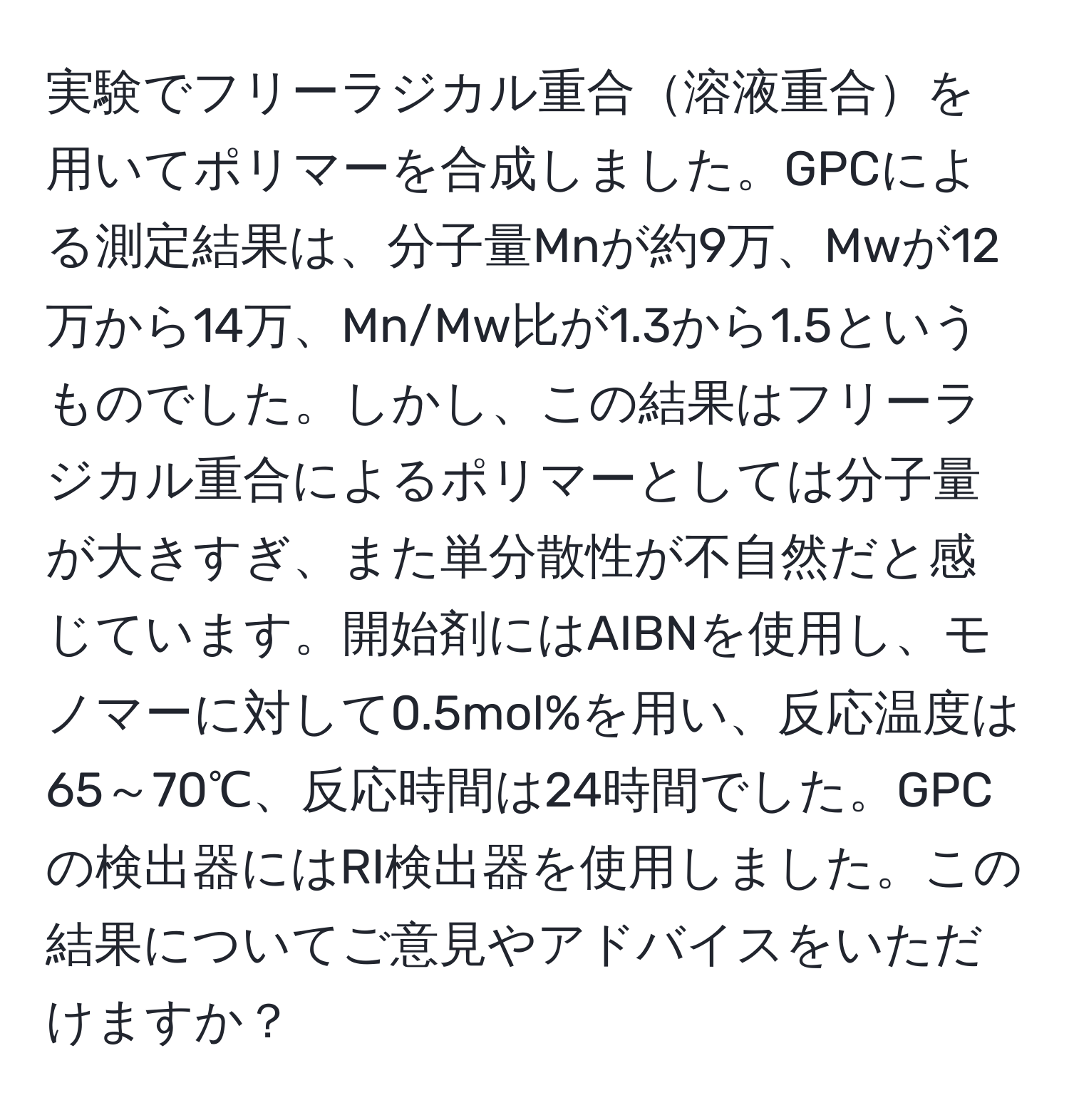 実験でフリーラジカル重合溶液重合を用いてポリマーを合成しました。GPCによる測定結果は、分子量Mnが約9万、Mwが12万から14万、Mn/Mw比が1.3から1.5というものでした。しかし、この結果はフリーラジカル重合によるポリマーとしては分子量が大きすぎ、また単分散性が不自然だと感じています。開始剤にはAIBNを使用し、モノマーに対して0.5mol%を用い、反応温度は65～70℃、反応時間は24時間でした。GPCの検出器にはRI検出器を使用しました。この結果についてご意見やアドバイスをいただけますか？