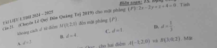 Biên soạn: TS. Đạn g C
Cầu 21. (Chuyên Lê Quý Đôn Quảng Trị 2019) cho mật phẳng (P):2x-2y+z+4=0 Tinh
tài liệU LTDH 2024 - 2025
khoảng cách ơ tử điểm M(1:2:1) đên mặt pháng (P).
B. d=4. C. d=1 D. d= 1/3 .
A. d=3
Onz, cho hai điệm A(-1;2;0) yà B(3;0;2). Mät