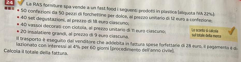 La RAS forniture spa vende a un fast food i seguenti prodotti in plastica (aliquota IVA 22%):
50 confezioni da 50 pezzi di forchettine per dolce, al prezzo unitario di 12 euro a confezione;
40 set degustazioni, al prezzo di 18 euro ciascuno;
40 vassoi decorati con ciotola, al prezzo unitario di 11 euro ciascuno; sul totale della merce 
Lo sconto sì calcola
20 insalatiere grandi, al prezzo di 9 euro ciascuna. 
Il trasporto è eseguito dal venditore che addebita in fattura spese forfettarie di 28 euro, il pagamento è di- 
lazionato con interessi al 4% per 60 giorni (procedimento dell'anno civile). 
Calcola il totale della fattura.