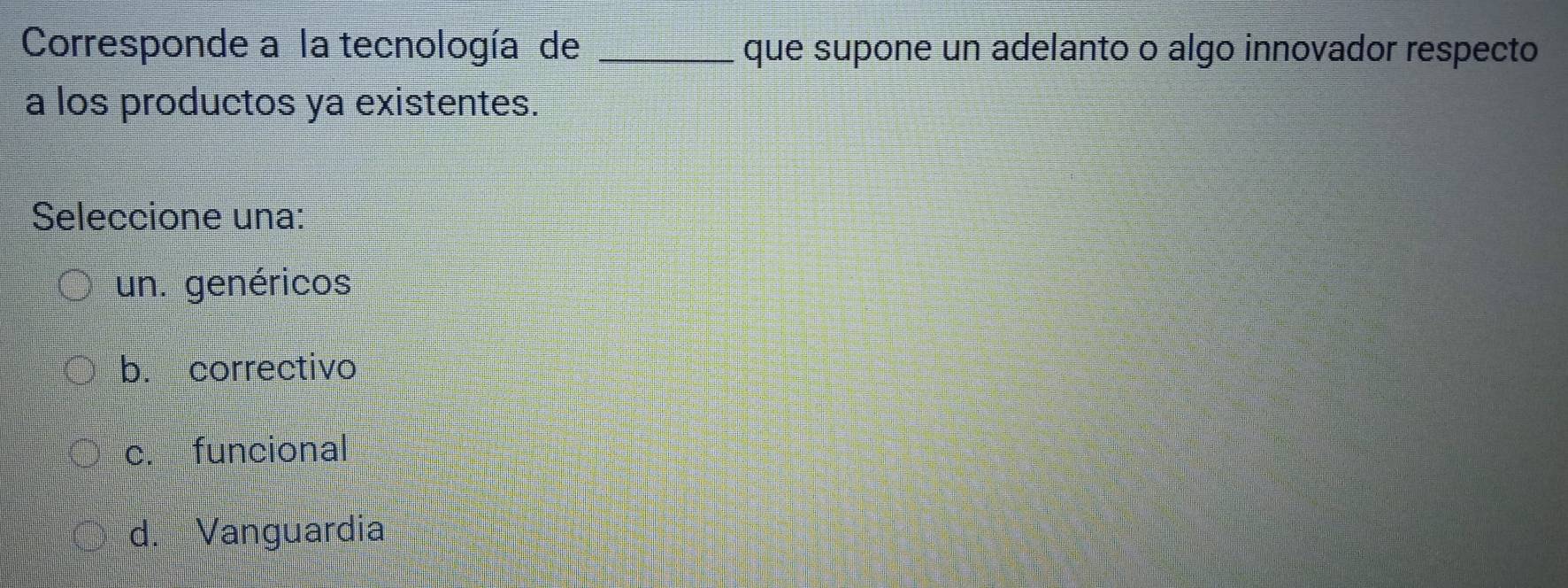 Corresponde a la tecnología de _que supone un adelanto o algo innovador respecto
a los productos ya existentes.
Seleccione una:
un. genéricos
b. correctivo
c. funcional
d. Vanguardia