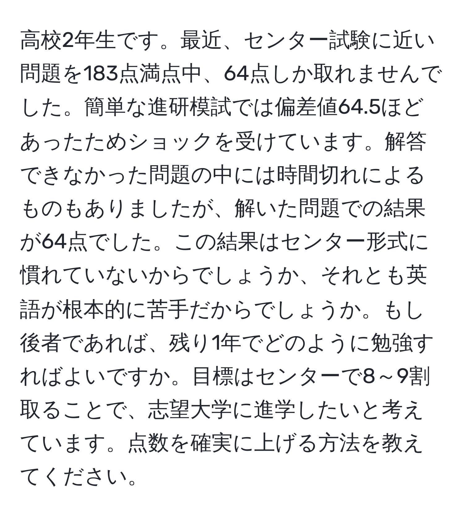 高校2年生です。最近、センター試験に近い問題を183点満点中、64点しか取れませんでした。簡単な進研模試では偏差値64.5ほどあったためショックを受けています。解答できなかった問題の中には時間切れによるものもありましたが、解いた問題での結果が64点でした。この結果はセンター形式に慣れていないからでしょうか、それとも英語が根本的に苦手だからでしょうか。もし後者であれば、残り1年でどのように勉強すればよいですか。目標はセンターで8～9割取ることで、志望大学に進学したいと考えています。点数を確実に上げる方法を教えてください。