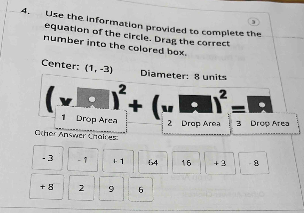 3 
4. Use the information provided to complete the 
equation of the circle. Drag the correct 
number into the colored box. 
Center: (1,-3) Diameter: 8 units
(v□ )^2+(v□ )^2=□°
1 Drop Area 2 Drop A Area 
Other Answer Choices:
- 3 - 1 + 1 64 16 + 3 - 8
+ 8 2 9 6