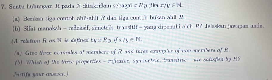 Suatu hubungan R pada N ditakrifkan sebagai x Ry jika x/y∈ N. 
(a) Berikan tiga contoh ahli-ahli R dan tiga contoh bukan ahli R.
(b) Sifat manakah - refleksif, simetrik, transitif - yang dipenuhi oleh R? Jelaskan jawapan anda.
(A relation R on N is defined byxRy if x/y∈ N. 
(a) Give three examples of members of R and three examples of non-members of R.
(b) Which of the three properties - reflexive, symmetric, transitive - are satisfied by R?
Justify your answer.)