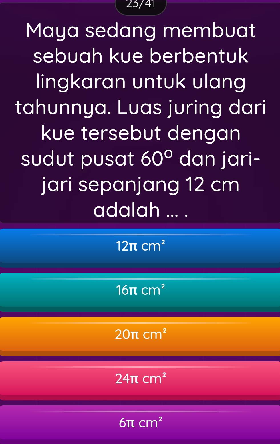 23/41
Maya sedang membuat
sebuah kue berbentuk
lingkaran untuk ulang
tahunnya. Luas juring dari
kue tersebut dengan
sudut pusat 60° dan jari-
jari sepanjang 12 cm
adalah ... .
12π cm^2
16π cm^2
20π cm^2
24π cm^2
6π cm^2